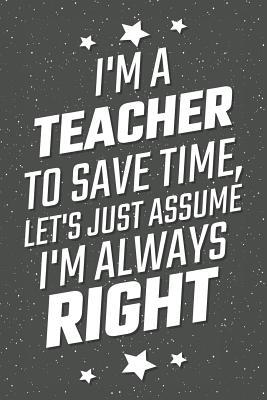 Download I'm A Teacher To Save Time, Let's Just Assume I'm Always Right: Notebook, Planner or Journal - Size 6 x 9 - 110 Lined Pages - Office Equipment, Supplies - Great Gift Idea for Christmas or Birthday for a Teacher -  file in PDF